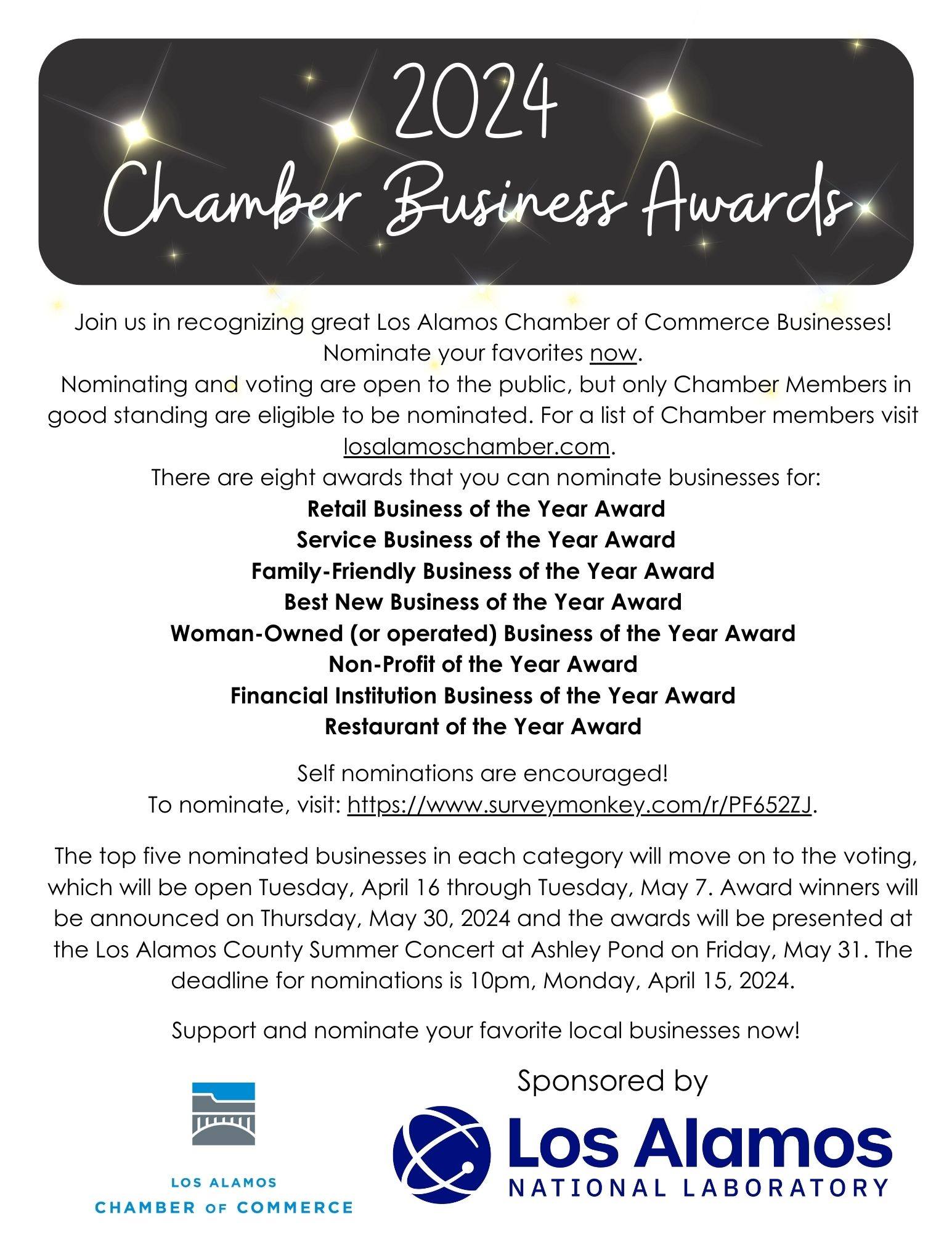 CHAMBER News:</p>
<p>The community is invited to join us in recognizing great Los Alamos Chamber of Commerce Businesses!  Nominate your favorites now.</p>
<p>Nominating and voting are open to the public, but only Chamber members are eligible to be nominated.</p>
<p>For a list of Chamber members, visit: LosAlamosChamber.com/list/</p>
<p>There are eight award categories for which businesses may be nominated:</p>
<p>Retail Business of the Year Award<br />
Service Business of the Year Award<br />
Family-Friendly Business of the Year Award<br />
Best New Business of the Year Award<br />
Woman Owned Business of the Year Award<br />
Non-Profit of the Year Award<br />
Financial Institution Business of the Year Award<br />
Restaurant of the Year Award<br />
Self-nominations are encouraged! To nominate, visit: https://www.surveymonkey.com/r/PF652ZJ</p>
<p>The top five nominated businesses in each category will move on to the voting, which will be open Tuesday, April 16 through Tuesday, May 7. Award winners will be announced on Thursday, May 30, 2024 in the Los Alamos Daily Post and the awards will be presented at the Los Alamos County Summer Concert at Ashley Pond on Friday, May 31.</p>
<p> The deadline for nominations is 10 p.m. Monday, April 15, 2024.</p>
<p>To become a member or for more information, visit LosAlamosChamber.com or contact Ryn Herrmann 505.661.4807 ryn@losalamos.org or Sam McRae 505.661.4816 sam@losalamos.org.</p>
<p>2024 Chamber Awards Announcement